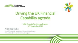 1
MRS Financial Services conference
Driving the UK Financial
Capability agenda
MRS Financial Services conference
17th November 2016
Nick Watkins
Head of Insight & Evaluation, Money Advice Service
nick.watkins@moneyadviceservice.org.uk
 