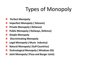 Types of Monopoly
Perfect Monopoly
Imperfect Monopoly ( Telecom)
Private Monopoly ( Reliance)
Public Monopoly ( Railways, Defence)
Simple Monopoly
Discriminating Monopoly
Legal Monopoly ( Music Industry)
Natural Monopoly ( Gulf Countries)
Technological Monopoly ( Windows OS)
Joint Monopoly ( Pizza and Burger Joint)
 