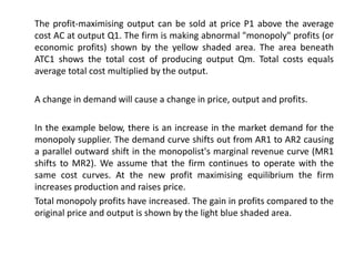 The profit-maximising output can be sold at price P1 above the average
cost AC at output Q1. The firm is making abnormal "monopoly" profits (or
economic profits) shown by the yellow shaded area. The area beneath
ATC1 shows the total cost of producing output Qm. Total costs equals
average total cost multiplied by the output.
A change in demand will cause a change in price, output and profits.
In the example below, there is an increase in the market demand for the
monopoly supplier. The demand curve shifts out from AR1 to AR2 causing
a parallel outward shift in the monopolist's marginal revenue curve (MR1
shifts to MR2). We assume that the firm continues to operate with the
same cost curves. At the new profit maximising equilibrium the firm
increases production and raises price.
Total monopoly profits have increased. The gain in profits compared to the
original price and output is shown by the light blue shaded area.
 