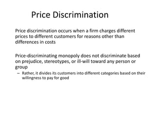 Price Discrimination
Price discrimination occurs when a firm charges different
prices to different customers for reasons other than
differences in costs
Price-discriminating monopoly does not discriminate based
on prejudice, stereotypes, or ill-will toward any person or
group
– Rather, it divides its customers into different categories based on their
willingness to pay for good
 