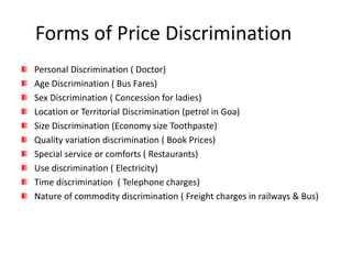 Forms of Price Discrimination
Personal Discrimination ( Doctor)
Age Discrimination ( Bus Fares)
Sex Discrimination ( Concession for ladies)
Location or Territorial Discrimination (petrol in Goa)
Size Discrimination (Economy size Toothpaste)
Quality variation discrimination ( Book Prices)
Special service or comforts ( Restaurants)
Use discrimination ( Electricity)
Time discrimination ( Telephone charges)
Nature of commodity discrimination ( Freight charges in railways & Bus)
 