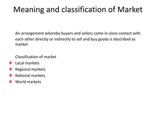 Meaning and classification of Market
An arrangement whereby buyers and sellers come in close contact with
each other directly or indirectly to sell and buy goods is described as
market
Classification of market
Local markets
Regional markets
National markets
World markets
 