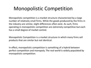 Monopolistic Competition
Monopolistic competition is a market structure characterized by a large
number of relatively small firms. While the goods produced by the firms in
the industry are similar, slight differences often exist. As such, firms
operating in monopolistic competition are extremely competitive but each
has a small degree of market control.
Monopolistic Competition is a market structure in which many firms sell
products that are similar but not identical.
In effect, monopolistic competition is something of a hybrid between
perfect competition and monopoly. The real world is widely populated by
monopolistic competition.
 