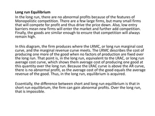 Long run Equilibrium
In the long run, there are no abnormal profits because of the features of
Monopolistic competition. There are a few large firms, but many small firms
that will compete for profit and thus drive the price down. Also, low entry
barriers mean new firms will enter the market and further add competition.
Finally, the goods are similar enough to ensure that competition will always
remain high.
In this diagram, the firm produces where the LRMC, or long run marginal cost
curve, and the marginal revenue curve meets. The LRMC describes the cost of
producing one more of the good when no factors of production are fixed over
the long run. That point is, in the long run, equivalent to the LRAC, or long run
average cost curve, which shows them average cost of producing one good at
this quantity over the long run. Because the LRAC curve is above the AR curve,
there is no abnormal profit, as the average cost of the good equals the average
revenue of the good. Thus, in the long run, equilibrium is acquired.
Essentially, the difference between short and long run equilibrium is that in
short run equilibrium, the firm can gain abnormal profits. Over the long run,
that is impossible.
 