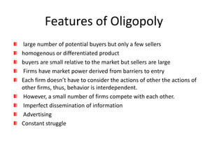 Features of Oligopoly
large number of potential buyers but only a few sellers
homogenous or differentiated product
buyers are small relative to the market but sellers are large
Firms have market power derived from barriers to entry
Each firm doesn’t have to consider the actions of other the actions of
other firms, thus, behavior is interdependent.
However, a small number of firms compete with each other.
Imperfect dissemination of information
Advertising
Constant struggle
 