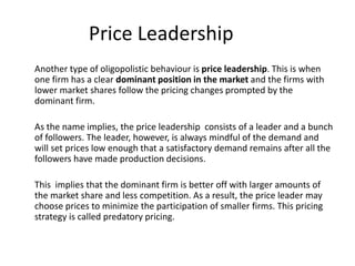 Price Leadership
Another type of oligopolistic behaviour is price leadership. This is when
one firm has a clear dominant position in the market and the firms with
lower market shares follow the pricing changes prompted by the
dominant firm.
As the name implies, the price leadership consists of a leader and a bunch
of followers. The leader, however, is always mindful of the demand and
will set prices low enough that a satisfactory demand remains after all the
followers have made production decisions.
This implies that the dominant firm is better off with larger amounts of
the market share and less competition. As a result, the price leader may
choose prices to minimize the participation of smaller firms. This pricing
strategy is called predatory pricing.
 