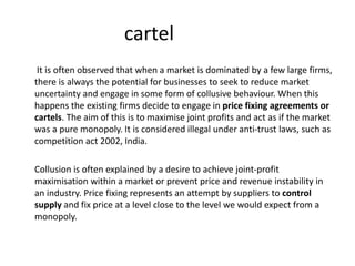 cartel
It is often observed that when a market is dominated by a few large firms,
there is always the potential for businesses to seek to reduce market
uncertainty and engage in some form of collusive behaviour. When this
happens the existing firms decide to engage in price fixing agreements or
cartels. The aim of this is to maximise joint profits and act as if the market
was a pure monopoly. It is considered illegal under anti-trust laws, such as
competition act 2002, India.
Collusion is often explained by a desire to achieve joint-profit
maximisation within a market or prevent price and revenue instability in
an industry. Price fixing represents an attempt by suppliers to control
supply and fix price at a level close to the level we would expect from a
monopoly.
 