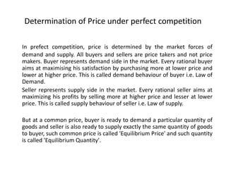 Determination of Price under perfect competition
In prefect competition, price is determined by the market forces of
demand and supply. All buyers and sellers are price takers and not price
makers. Buyer represents demand side in the market. Every rational buyer
aims at maximising his satisfaction by purchasing more at lower price and
lower at higher price. This is called demand behaviour of buyer i.e. Law of
Demand.
Seller represents supply side in the market. Every rational seller aims at
maximizing his profits by selling more at higher price and lesser at lower
price. This is called supply behaviour of seller i.e. Law of supply.
But at a common price, buyer is ready to demand a particular quantity of
goods and seller is also ready to supply exactly the same quantity of goods
to buyer, such common price is called 'Equilibrium Price' and such quantity
is called 'Equilibrium Quantity'.
 