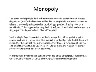 Monopoly
The term monopoly is derived from Greek words 'mono' which means
single and 'poly' which means seller. So, monopoly is a market structure,
where there only a single seller producing a product having no close
substitute. This single seller may be in the form of an individual owner or a
single partnership or a Joint Stock Company.
Such a single firm in market is called monopolist. Monopolist is price
maker and has a control over the market supply of goods. But it does not
mean that he can set both price and output level. A monopolist can do
either of the two things i.e. price or output. It means he can fix either
price or output but not both at a time.
In monopoly, the firm has control over the price of output. Therefore, it
will choose the level of price and output that maximises profits.
 