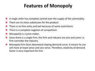 Features of Monopoly
A single seller has complete control over the supply of the commodity.
There are no close substitutes for the product.
There is no free entry and exit because of some restrictions.
There is a complete negation of competition.
Monopolist is a price maker.
Since there is a single firm, the firm and industry are one and same i.e.
firm coincides the industry.
Monopoly firm faces downward sloping demand curve. It means he can
sell more at lower price and vice versa. Therefore, elasticity of demand
factor is very important for him.
 