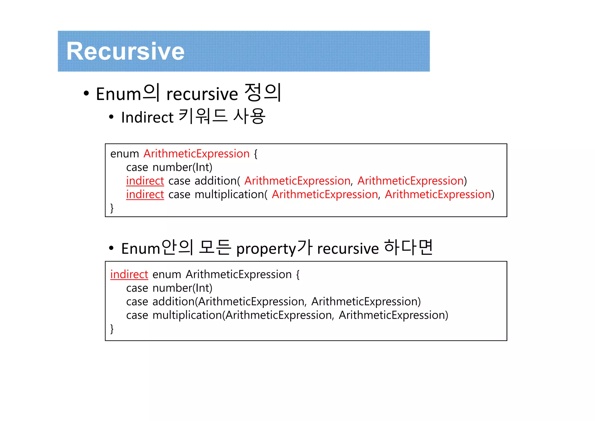 enum ArithmeticExpression {
case number(Int)
indirect case addition( ArithmeticExpression, ArithmeticExpression)
indirect case multiplication( ArithmeticExpression, ArithmeticExpression)
}
Recursive
• Enum의 recursive 정의
• Indirect 키워드 사용
• Enum안의 모든 property가 recursive 하다면
indirect enum ArithmeticExpression {
case number(Int)
case addition(ArithmeticExpression, ArithmeticExpression)
case multiplication(ArithmeticExpression, ArithmeticExpression)
}
 