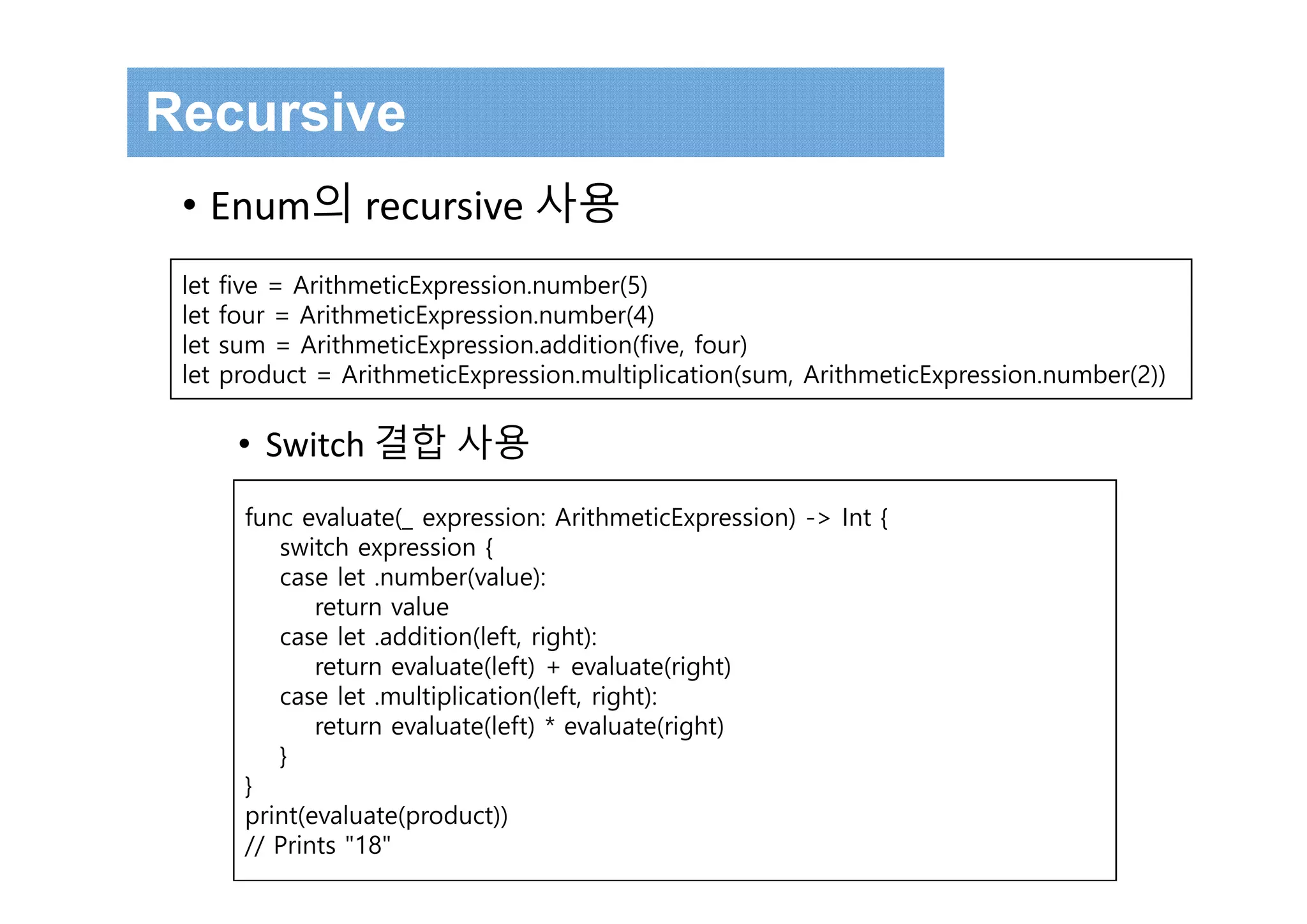 func evaluate(_ expression: ArithmeticExpression) -> Int {
switch expression {
case let .number(value):
return value
case let .addition(left, right):
return evaluate(left) + evaluate(right)
case let .multiplication(left, right):
return evaluate(left) * evaluate(right)
}
}
print(evaluate(product))
// Prints "18"
let five = ArithmeticExpression.number(5)
let four = ArithmeticExpression.number(4)
let sum = ArithmeticExpression.addition(five, four)
let product = ArithmeticExpression.multiplication(sum, ArithmeticExpression.number(2))
Recursive
• Enum의 recursive 사용
• Switch 결합 사용
 
