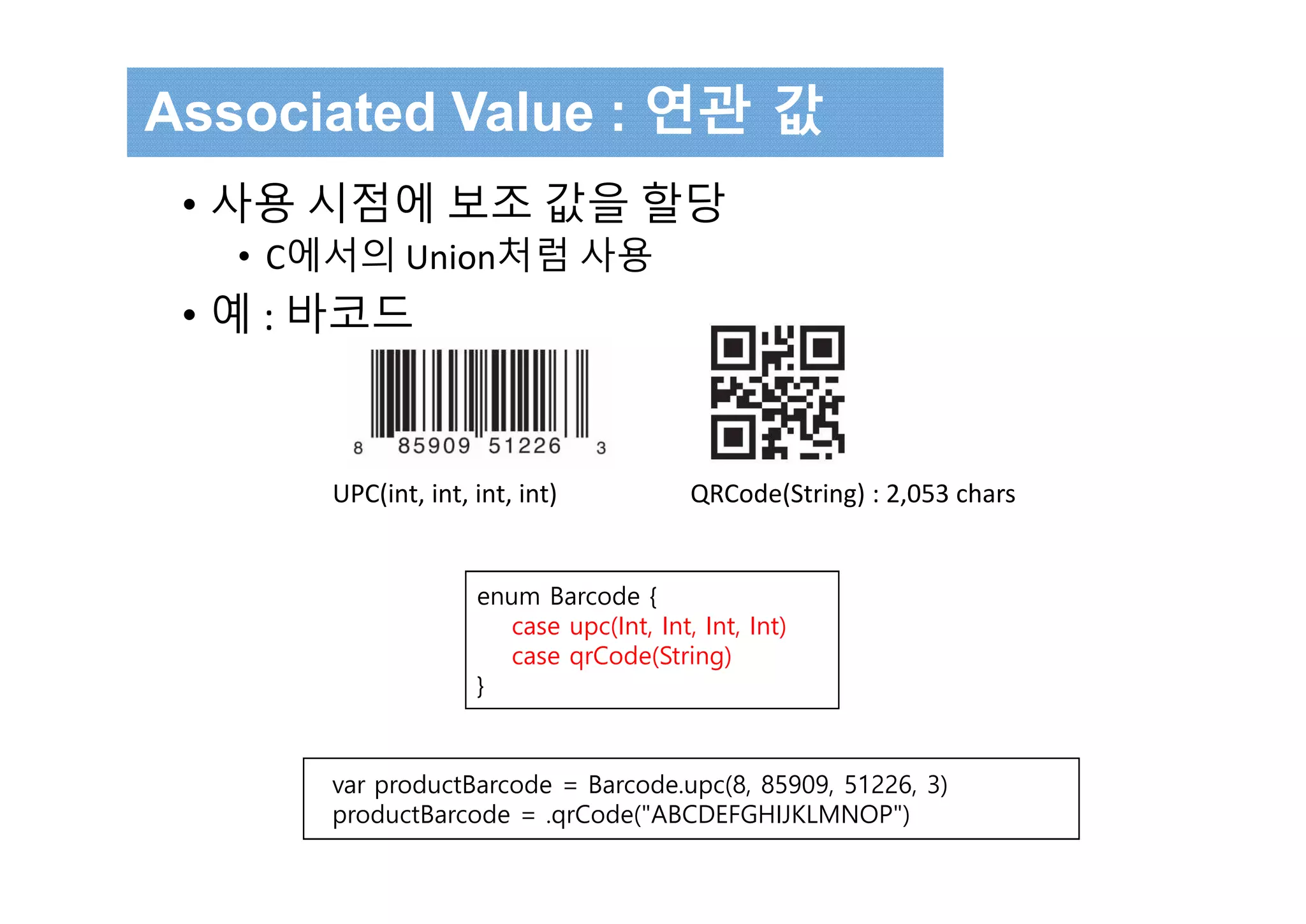 • 사용 시점에 보조 값을 할당
• C에서의 Union처럼 사용
• 예 : 바코드
Associated Value : 연관 값
UPC(int, int, int, int) QRCode(String) : 2,053 chars
enum Barcode {
case upc(Int, Int, Int, Int)
case qrCode(String)
}
var productBarcode = Barcode.upc(8, 85909, 51226, 3)
productBarcode = .qrCode("ABCDEFGHIJKLMNOP")
 