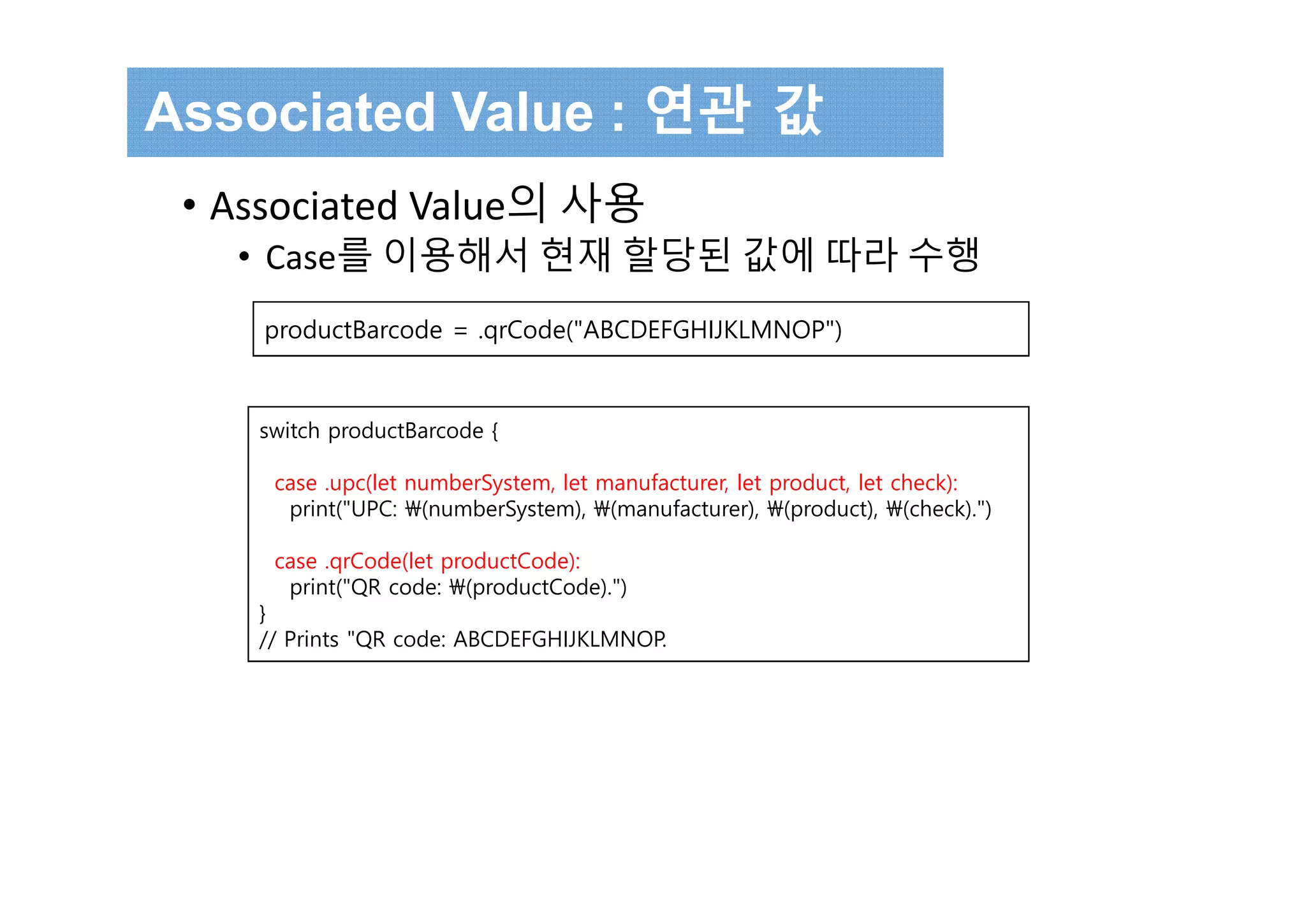 Associated Value : 연관 값
• Associated Value의 사용
• Case를 이용해서 현재 할당된 값에 따라 수행
switch productBarcode {
case .upc(let numberSystem, let manufacturer, let product, let check):
print("UPC: (numberSystem), (manufacturer), (product), (check).")
case .qrCode(let productCode):
print("QR code: (productCode).")
}
// Prints "QR code: ABCDEFGHIJKLMNOP.
productBarcode = .qrCode("ABCDEFGHIJKLMNOP")
 