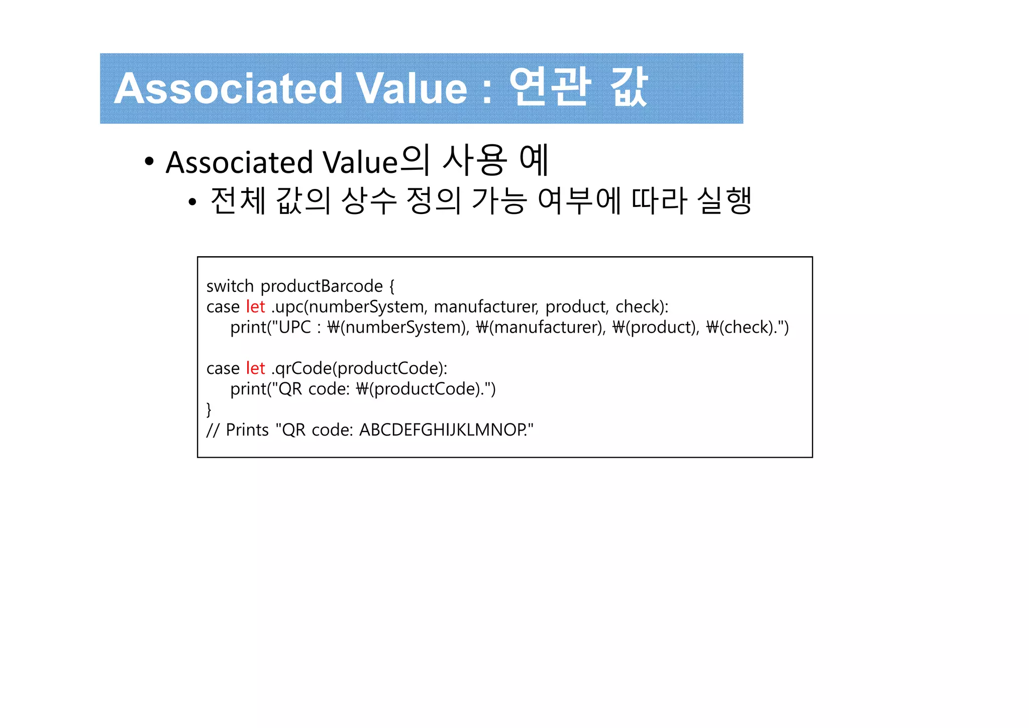 switch productBarcode {
case let .upc(numberSystem, manufacturer, product, check):
print("UPC : (numberSystem), (manufacturer), (product), (check).")
case let .qrCode(productCode):
print("QR code: (productCode).")
}
// Prints "QR code: ABCDEFGHIJKLMNOP."
Associated Value : 연관 값
• Associated Value의 사용 예
• 전체 값의 상수 정의 가능 여부에 따라 실행
 