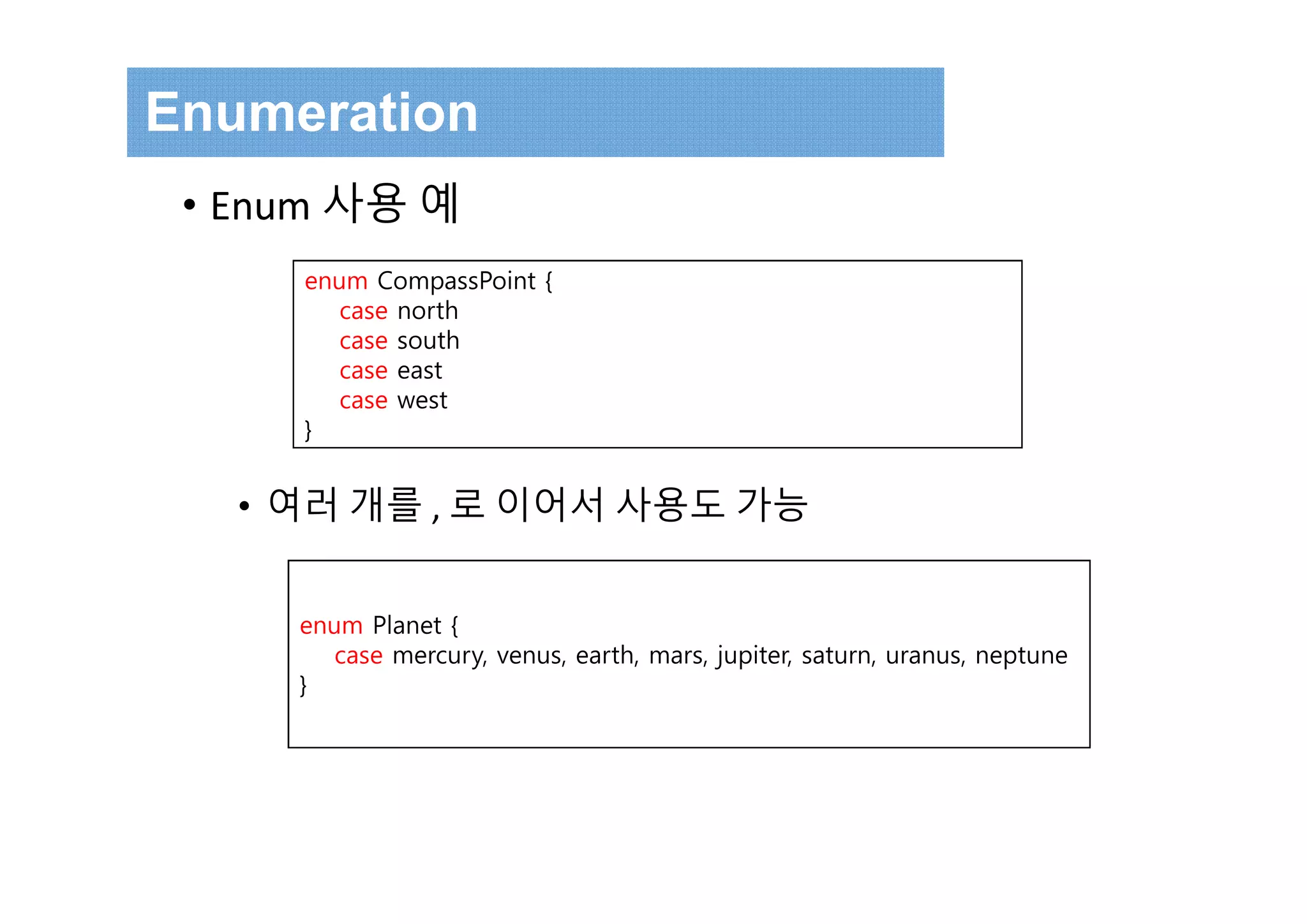 • Enum 사용 예
• 여러 개를 , 로 이어서 사용도 가능
enum CompassPoint {
case north
case south
case east
case west
}
enum Planet {
case mercury, venus, earth, mars, jupiter, saturn, uranus, neptune
}
Enumeration
 