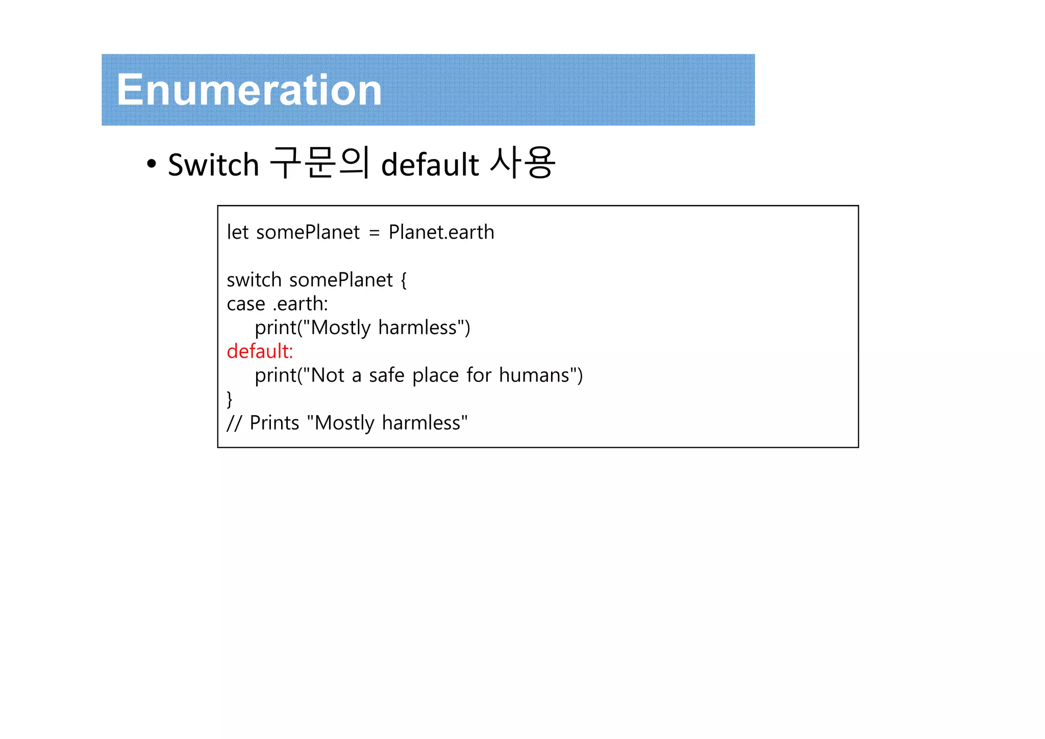 let somePlanet = Planet.earth
switch somePlanet {
case .earth:
print("Mostly harmless")
default:
print("Not a safe place for humans")
}
// Prints "Mostly harmless"
Enumeration
• Switch 구문의 default 사용
 