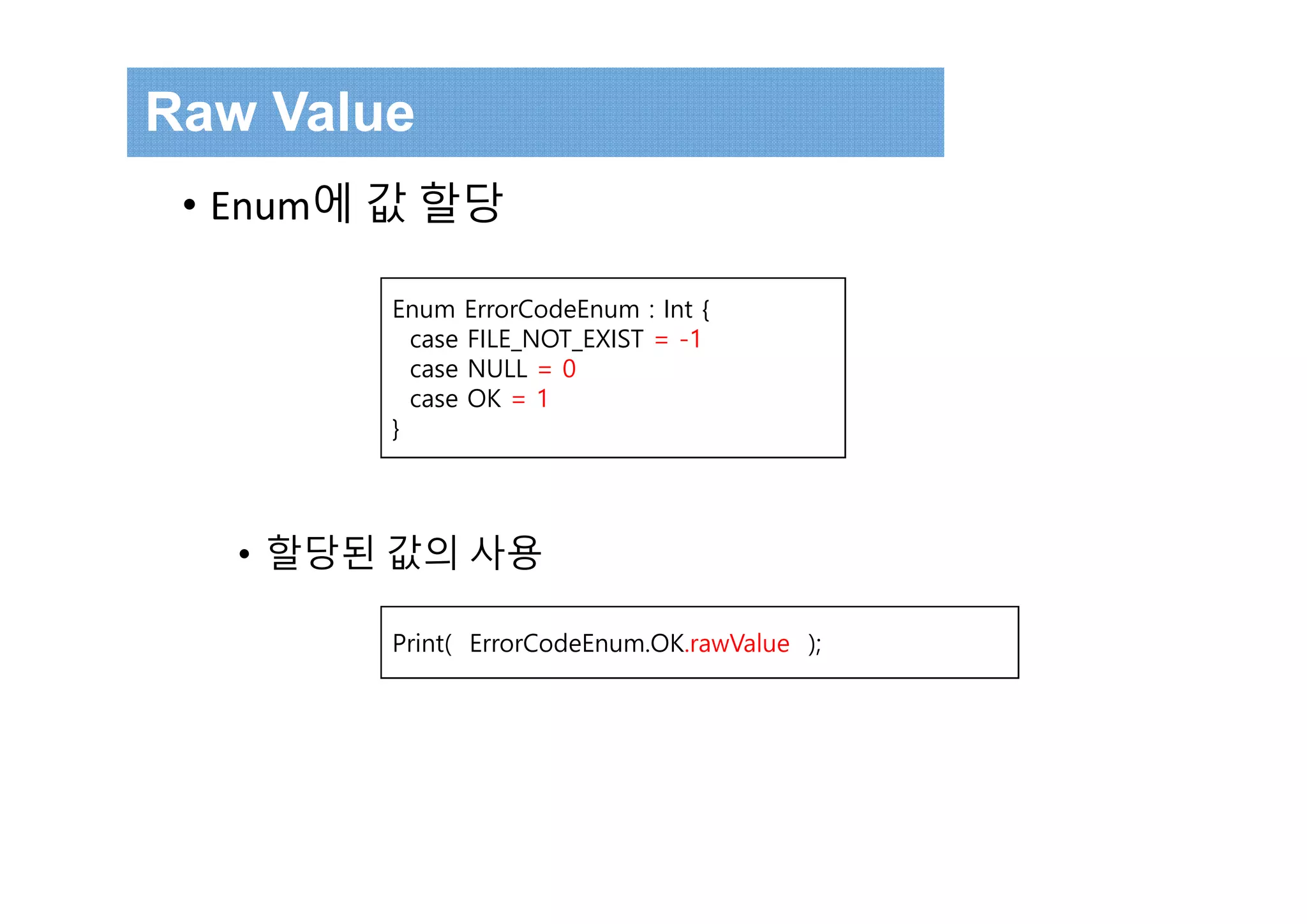 • Enum에 값 할당
• 할당된 값의 사용
Raw Value
Enum ErrorCodeEnum : Int {
case FILE_NOT_EXIST = -1
case NULL = 0
case OK = 1
}
Print( ErrorCodeEnum.OK.rawValue );
 