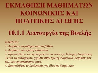 ΕΚΜΑΘΗΣΗ ΜΑΘΗΜΑΤΩΝ
ΚΟΙΝΩΝΙΚΗΣ ΚΑΙ
ΠΟΛΙΤΙΚΗΣ ΑΓΩΓΗΣ
10.1.1 Λειτουργία της Βουλής
ΟΔΗΓΙΕΣ:
1. Διαβάστε το μάθημα από το βιβλ...