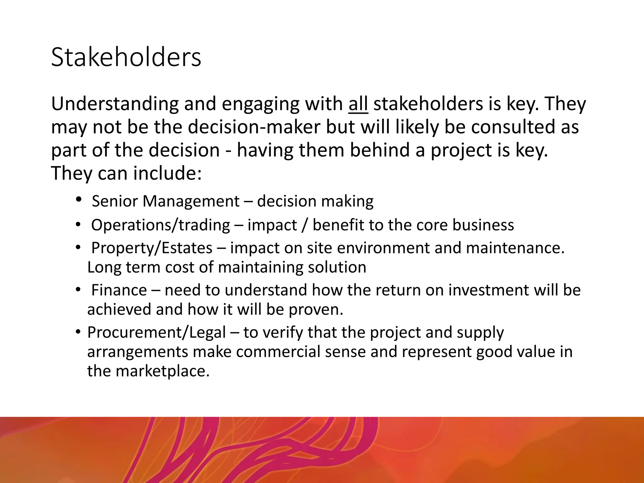Stakeholders
Understanding and engaging with all stakeholders is key. They
may not be the decision-maker but will likely be consulted as
part of the decision - having them behind a project is key.
They can include:
• Senior Management – decision making
• Operations/trading – impact / benefit to the core business
• Property/Estates – impact on site environment and maintenance.
Long term cost of maintaining solution
• Finance – need to understand how the return on investment will be
achieved and how it will be proven.
• Procurement/Legal – to verify that the project and supply
arrangements make commercial sense and represent good value in
the marketplace.
 