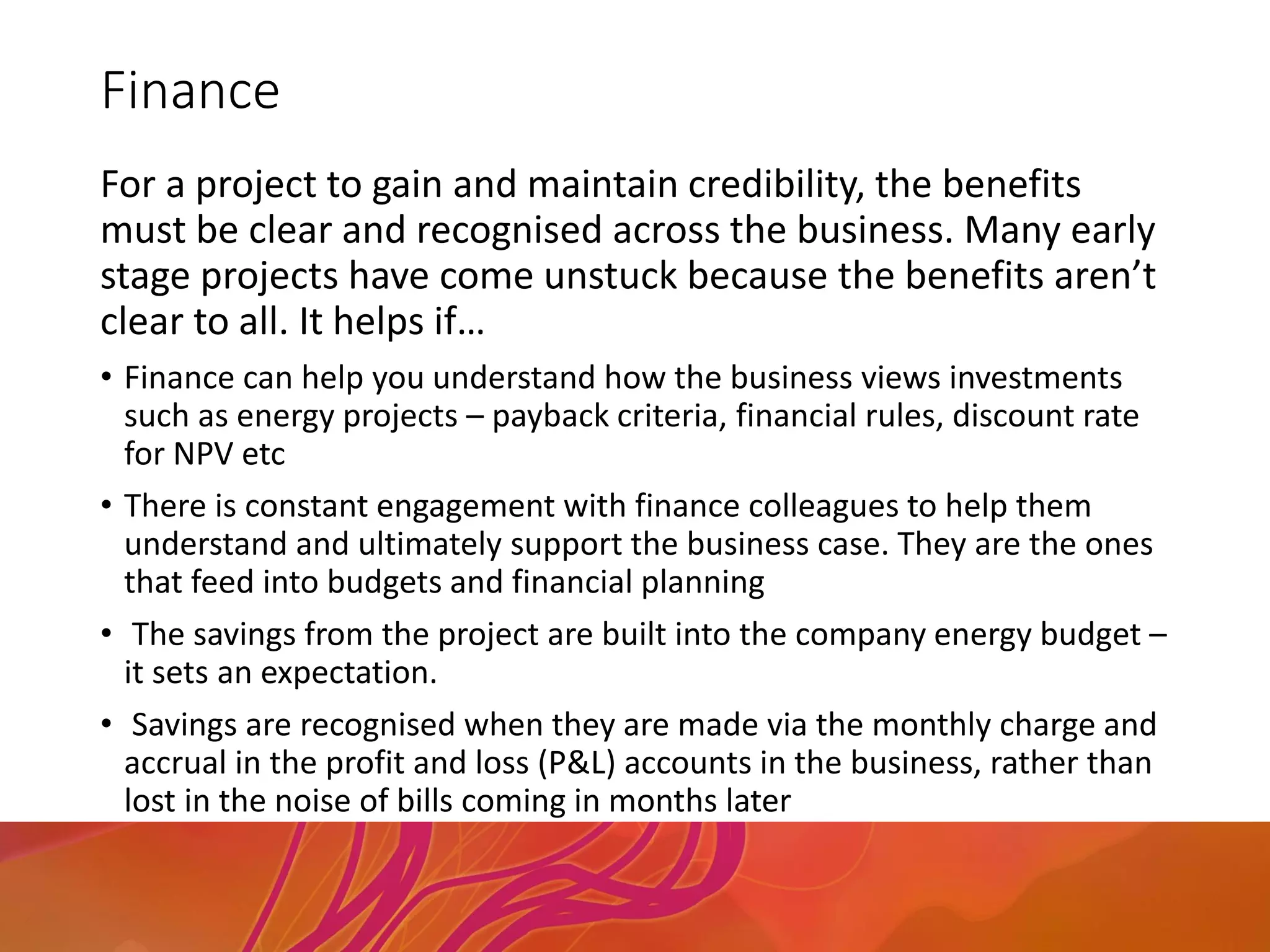 Finance
For a project to gain and maintain credibility, the benefits
must be clear and recognised across the business. Many early
stage projects have come unstuck because the benefits aren’t
clear to all. It helps if…
• Finance can help you understand how the business views investments
such as energy projects – payback criteria, financial rules, discount rate
for NPV etc
• There is constant engagement with finance colleagues to help them
understand and ultimately support the business case. They are the ones
that feed into budgets and financial planning
• The savings from the project are built into the company energy budget –
it sets an expectation.
• Savings are recognised when they are made via the monthly charge and
accrual in the profit and loss (P&L) accounts in the business, rather than
lost in the noise of bills coming in months later
 