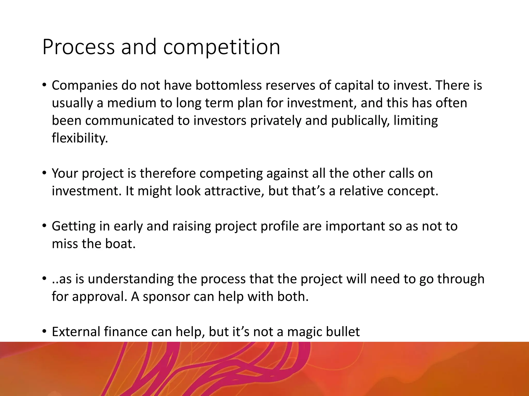Process and competition
• Companies do not have bottomless reserves of capital to invest. There is
usually a medium to long term plan for investment, and this has often
been communicated to investors privately and publically, limiting
flexibility.
• Your project is therefore competing against all the other calls on
investment. It might look attractive, but that’s a relative concept.
• Getting in early and raising project profile are important so as not to
miss the boat.
• ..as is understanding the process that the project will need to go through
for approval. A sponsor can help with both.
• External finance can help, but it’s not a magic bullet
 