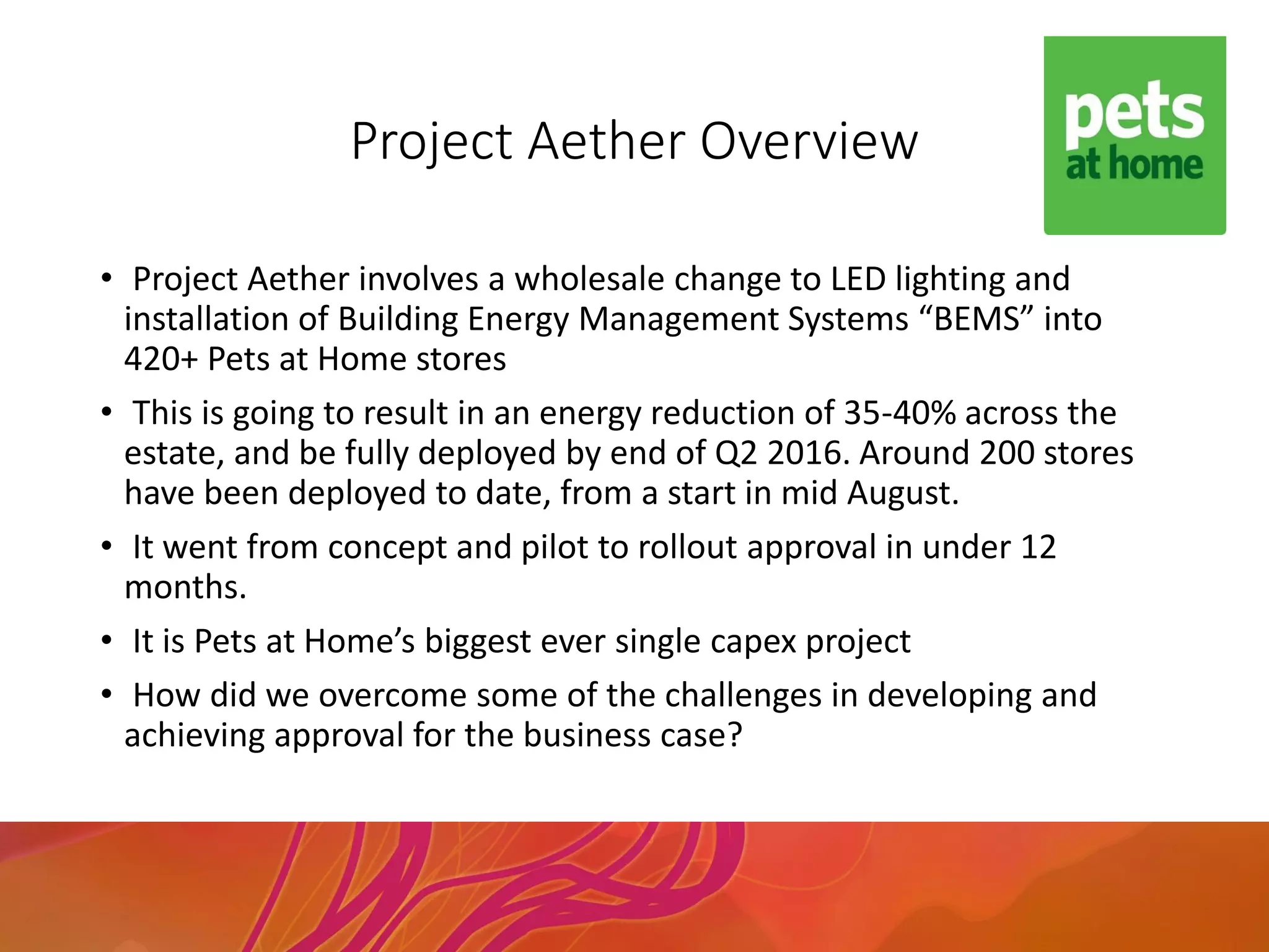 Project Aether Overview
• Project Aether involves a wholesale change to LED lighting and
installation of Building Energy Management Systems “BEMS” into
420+ Pets at Home stores
• This is going to result in an energy reduction of 35-40% across the
estate, and be fully deployed by end of Q2 2016. Around 200 stores
have been deployed to date, from a start in mid August.
• It went from concept and pilot to rollout approval in under 12
months.
• It is Pets at Home’s biggest ever single capex project
• How did we overcome some of the challenges in developing and
achieving approval for the business case?
 