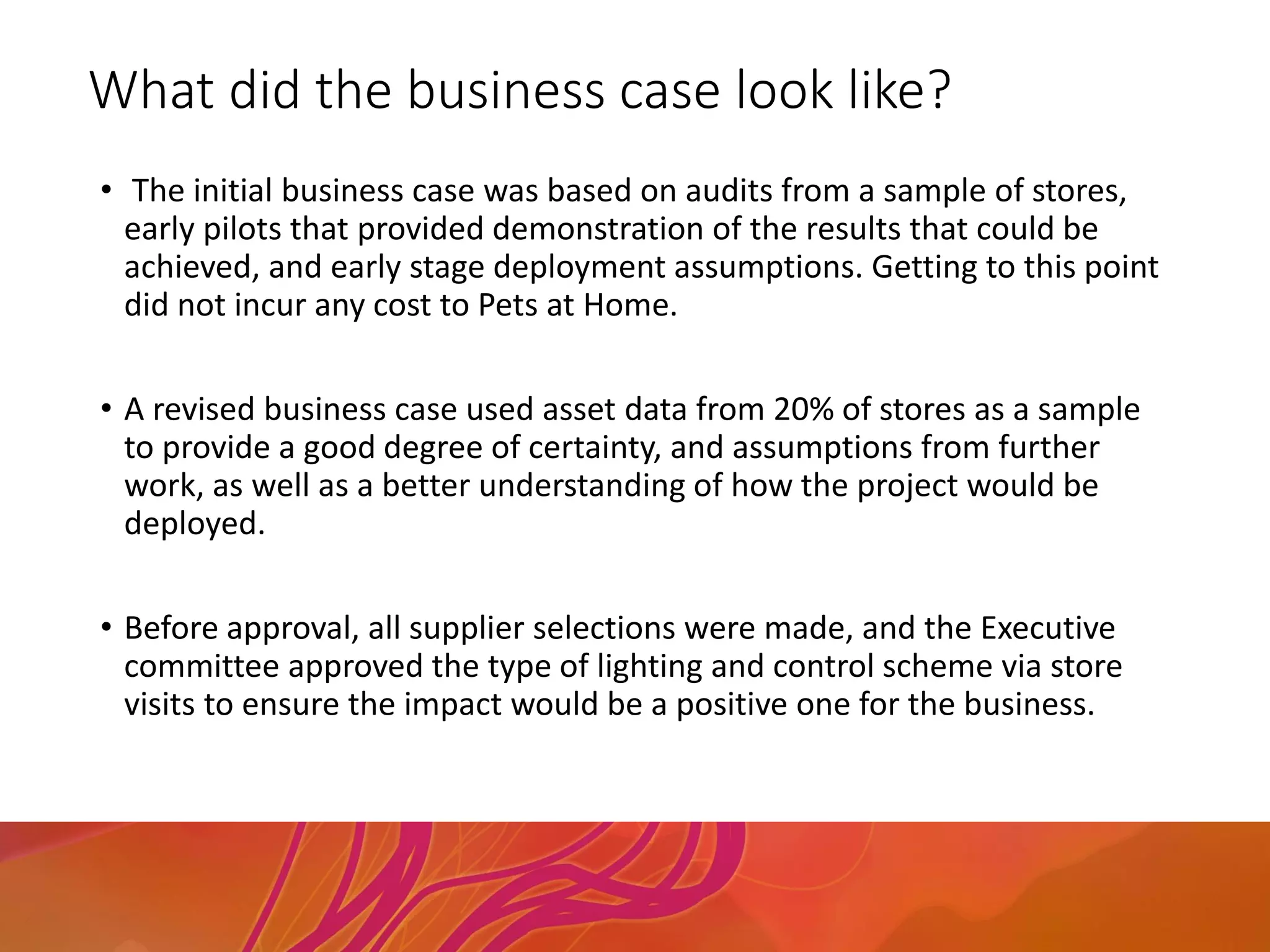 What did the business case look like?
• The initial business case was based on audits from a sample of stores,
early pilots that provided demonstration of the results that could be
achieved, and early stage deployment assumptions. Getting to this point
did not incur any cost to Pets at Home.
• A revised business case used asset data from 20% of stores as a sample
to provide a good degree of certainty, and assumptions from further
work, as well as a better understanding of how the project would be
deployed.
• Before approval, all supplier selections were made, and the Executive
committee approved the type of lighting and control scheme via store
visits to ensure the impact would be a positive one for the business.
 