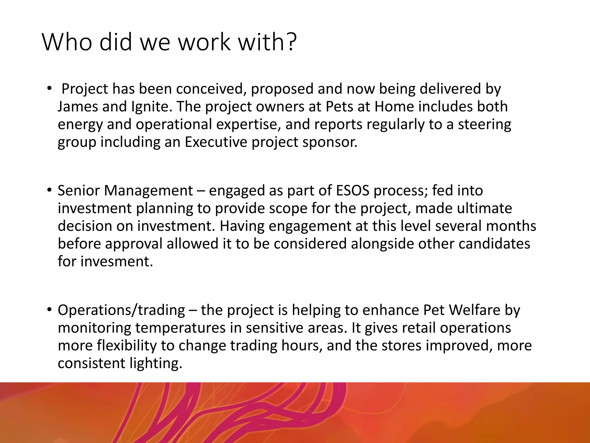 Who did we work with?
• Project has been conceived, proposed and now being delivered by
James and Ignite. The project owners at Pets at Home includes both
energy and operational expertise, and reports regularly to a steering
group including an Executive project sponsor.
• Senior Management – engaged as part of ESOS process; fed into
investment planning to provide scope for the project, made ultimate
decision on investment. Having engagement at this level several months
before approval allowed it to be considered alongside other candidates
for invesment.
• Operations/trading – the project is helping to enhance Pet Welfare by
monitoring temperatures in sensitive areas. It gives retail operations
more flexibility to change trading hours, and the stores improved, more
consistent lighting.
 