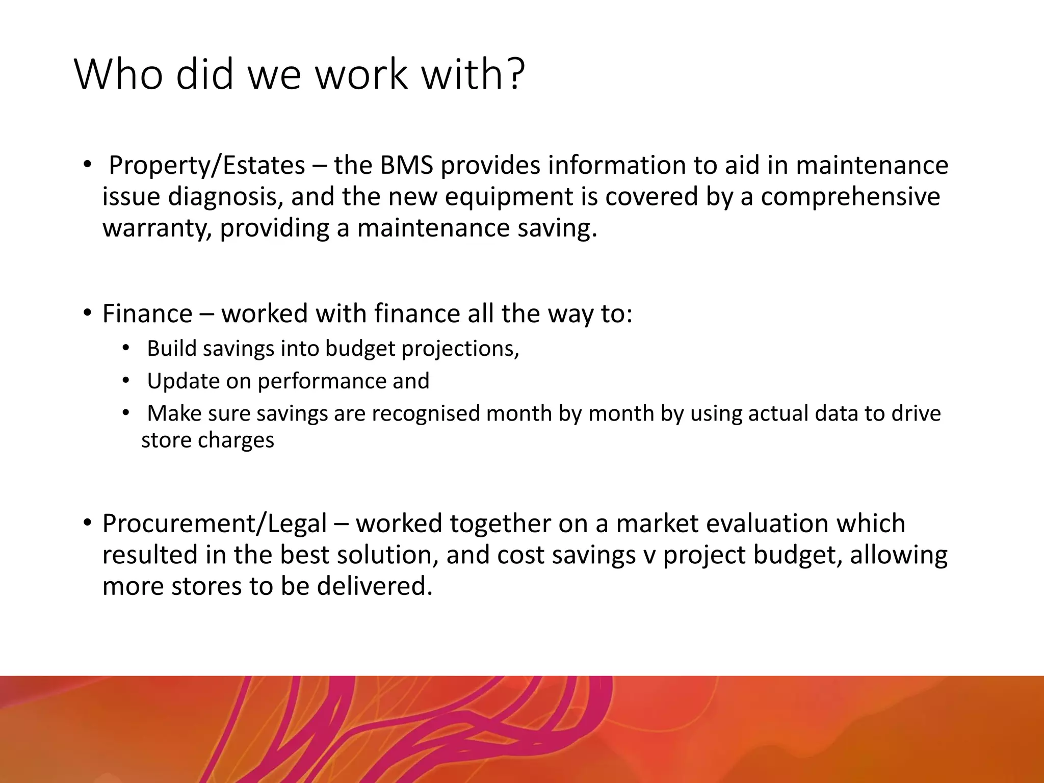 Who did we work with?
• Property/Estates – the BMS provides information to aid in maintenance
issue diagnosis, and the new equipment is covered by a comprehensive
warranty, providing a maintenance saving.
• Finance – worked with finance all the way to:
• Build savings into budget projections,
• Update on performance and
• Make sure savings are recognised month by month by using actual data to drive
store charges
• Procurement/Legal – worked together on a market evaluation which
resulted in the best solution, and cost savings v project budget, allowing
more stores to be delivered.
 