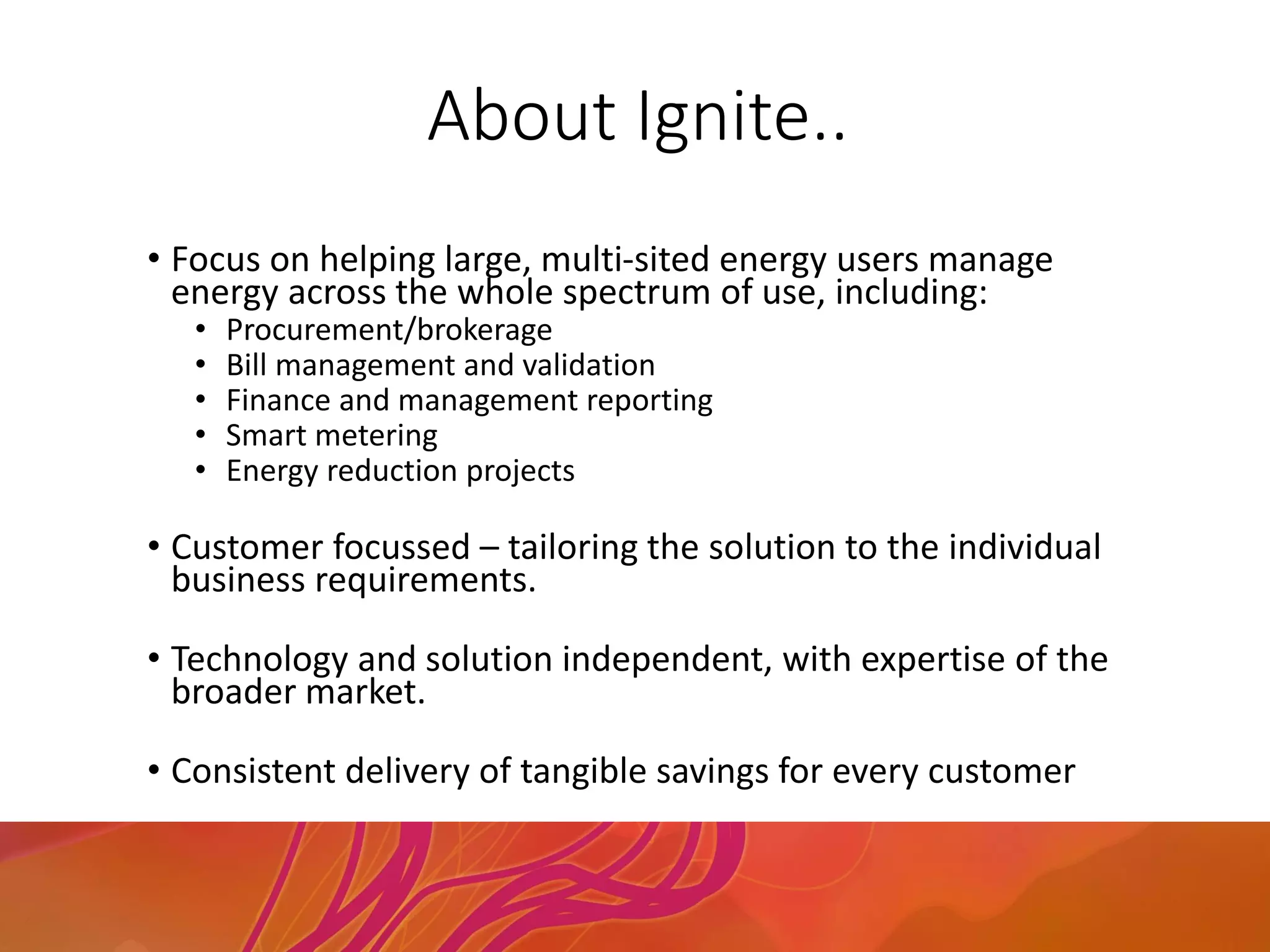 About Ignite..
• Focus on helping large, multi-sited energy users manage
energy across the whole spectrum of use, including:
• Procurement/brokerage
• Bill management and validation
• Finance and management reporting
• Smart metering
• Energy reduction projects
• Customer focussed – tailoring the solution to the individual
business requirements.
• Technology and solution independent, with expertise of the
broader market.
• Consistent delivery of tangible savings for every customer
 