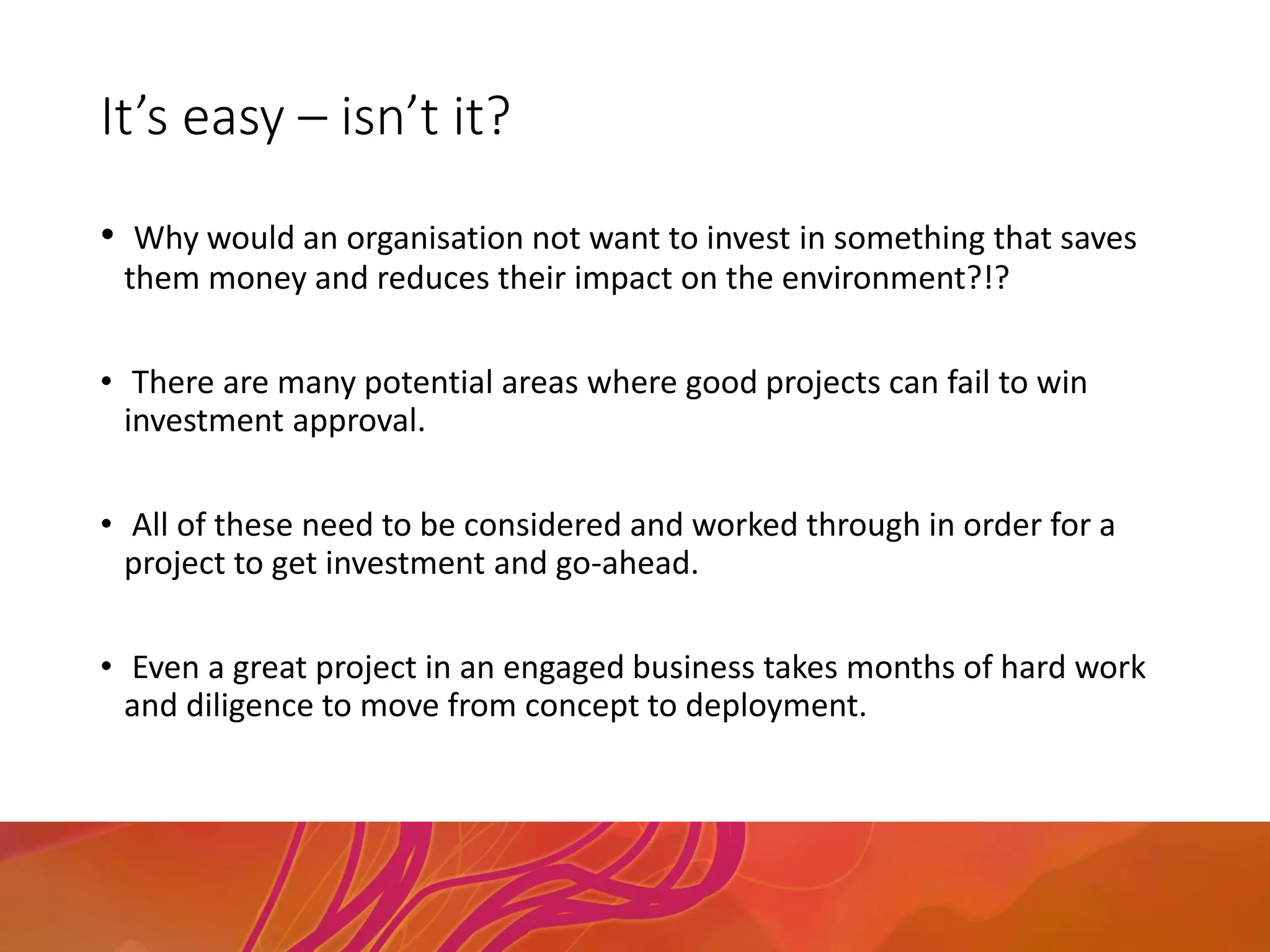 It’s easy – isn’t it?
• Why would an organisation not want to invest in something that saves
them money and reduces their impact on the environment?!?
• There are many potential areas where good projects can fail to win
investment approval.
• All of these need to be considered and worked through in order for a
project to get investment and go-ahead.
• Even a great project in an engaged business takes months of hard work
and diligence to move from concept to deployment.
 