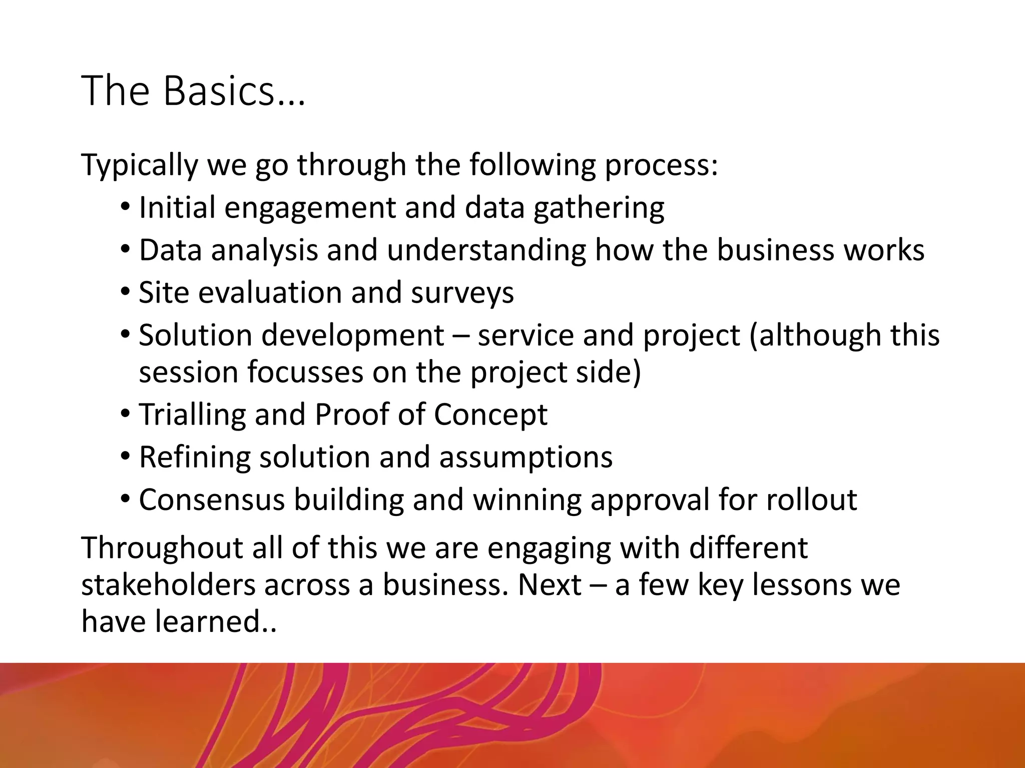 The Basics…
Typically we go through the following process:
• Initial engagement and data gathering
• Data analysis and understanding how the business works
• Site evaluation and surveys
• Solution development – service and project (although this
session focusses on the project side)
• Trialling and Proof of Concept
• Refining solution and assumptions
• Consensus building and winning approval for rollout
Throughout all of this we are engaging with different
stakeholders across a business. Next – a few key lessons we
have learned..
 