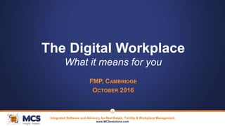 Integrated Software and Advisory for Real Estate, Facility & Workplace Management
www.MCSsolutions.com
1
The Digital Workplace
What it means for you
FMP, CAMBRIDGE
OCTOBER 2016
 