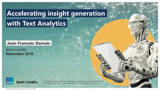 Accelerating Insight Generation | November 2016 | Presentation |
© 2016 Ipsos. All rights reserved. Contains Ipsos' Confidential and Proprietary information and may
not be disclosed or reproduced without the prior written consent of Ipsos.
1
Ipsos Loyalty
November 2016
Jean-Francois Damais
with Text Analytics
Accelerating insight generation
© 2016 Ipsos. All rights reserved. Contains Ipsos' Confidential and Proprietary information
and may not be disclosed or reproduced without the prior written consent of Ipsos.
 