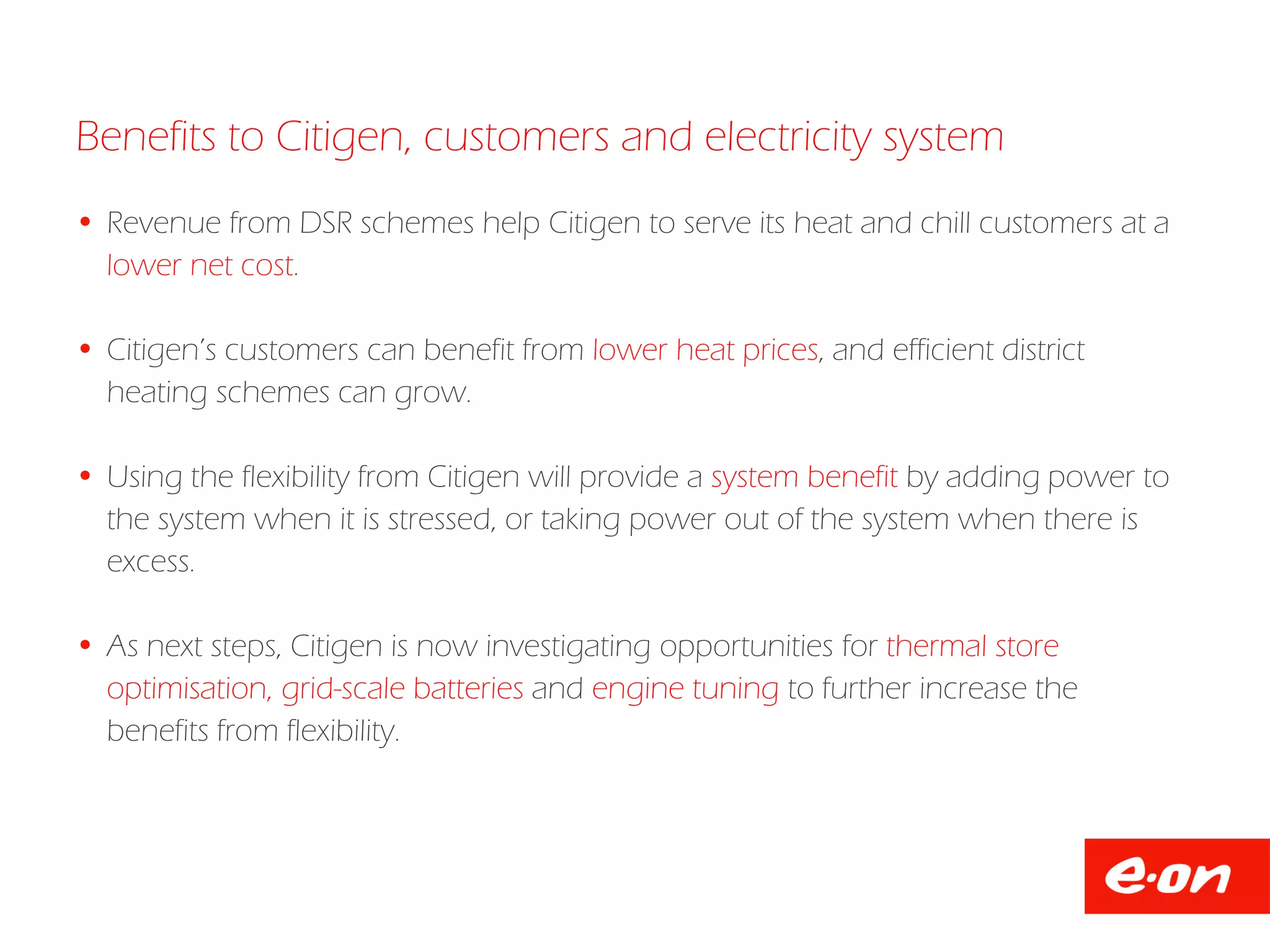 Benefits to Citigen, customers and electricity system
 Revenue from DSR schemes help Citigen to serve its heat and chill customers at a
lower net cost.
 Citigen’s customers can benefit from lower heat prices, and efficient district
heating schemes can grow.
 Using the flexibility from Citigen will provide a system benefit by adding power to
the system when it is stressed, or taking power out of the system when there is
excess.
 As next steps, Citigen is now investigating opportunities for thermal store
optimisation, grid-scale batteries and engine tuning to further increase the
benefits from flexibility.
 