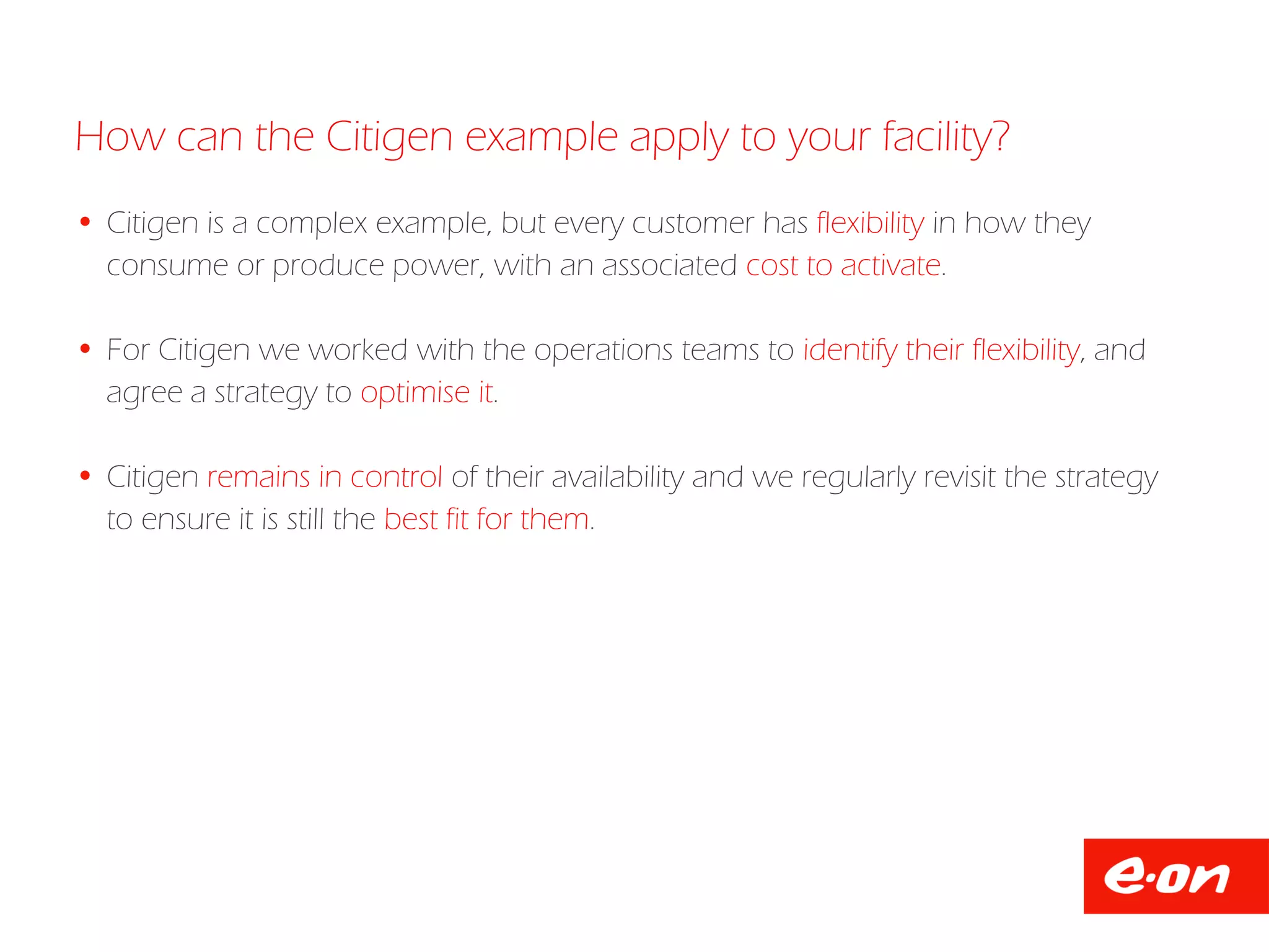  Citigen is a complex example, but every customer has flexibility in how they
consume or produce power, with an associated cost to activate.
 For Citigen we worked with the operations teams to identify their flexibility, and
agree a strategy to optimise it.
 Citigen remains in control of their availability and we regularly revisit the strategy
to ensure it is still the best fit for them.
How can the Citigen example apply to your facility?
 