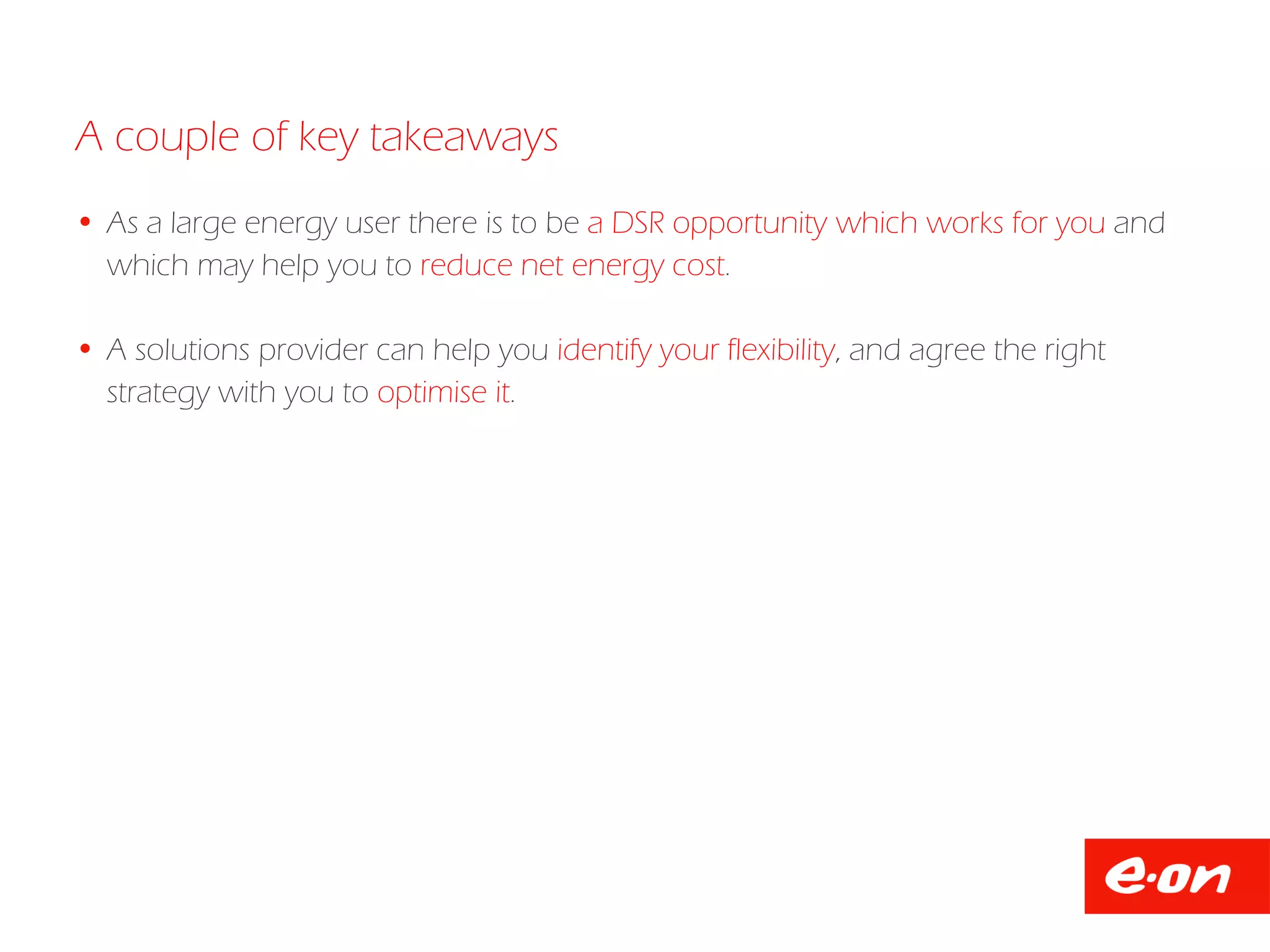  As a large energy user there is to be a DSR opportunity which works for you and
which may help you to reduce net energy cost.
 A solutions provider can help you identify your flexibility, and agree the right
strategy with you to optimise it.
A couple of key takeaways
 