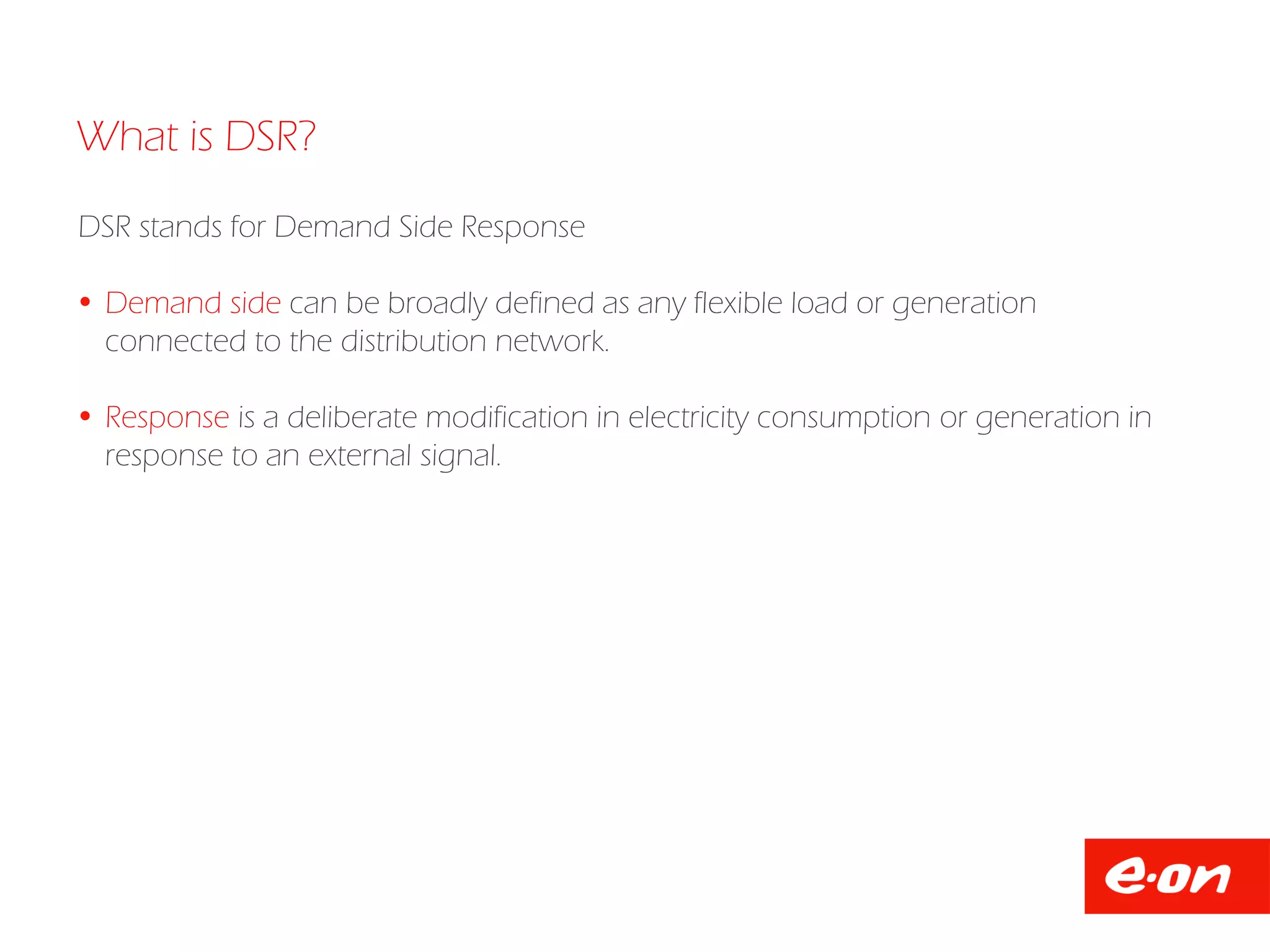 What is DSR?
DSR stands for Demand Side Response
 Demand side can be broadly defined as any flexible load or generation
connected to the distribution network.
 Response is a deliberate modification in electricity consumption or generation in
response to an external signal.
 