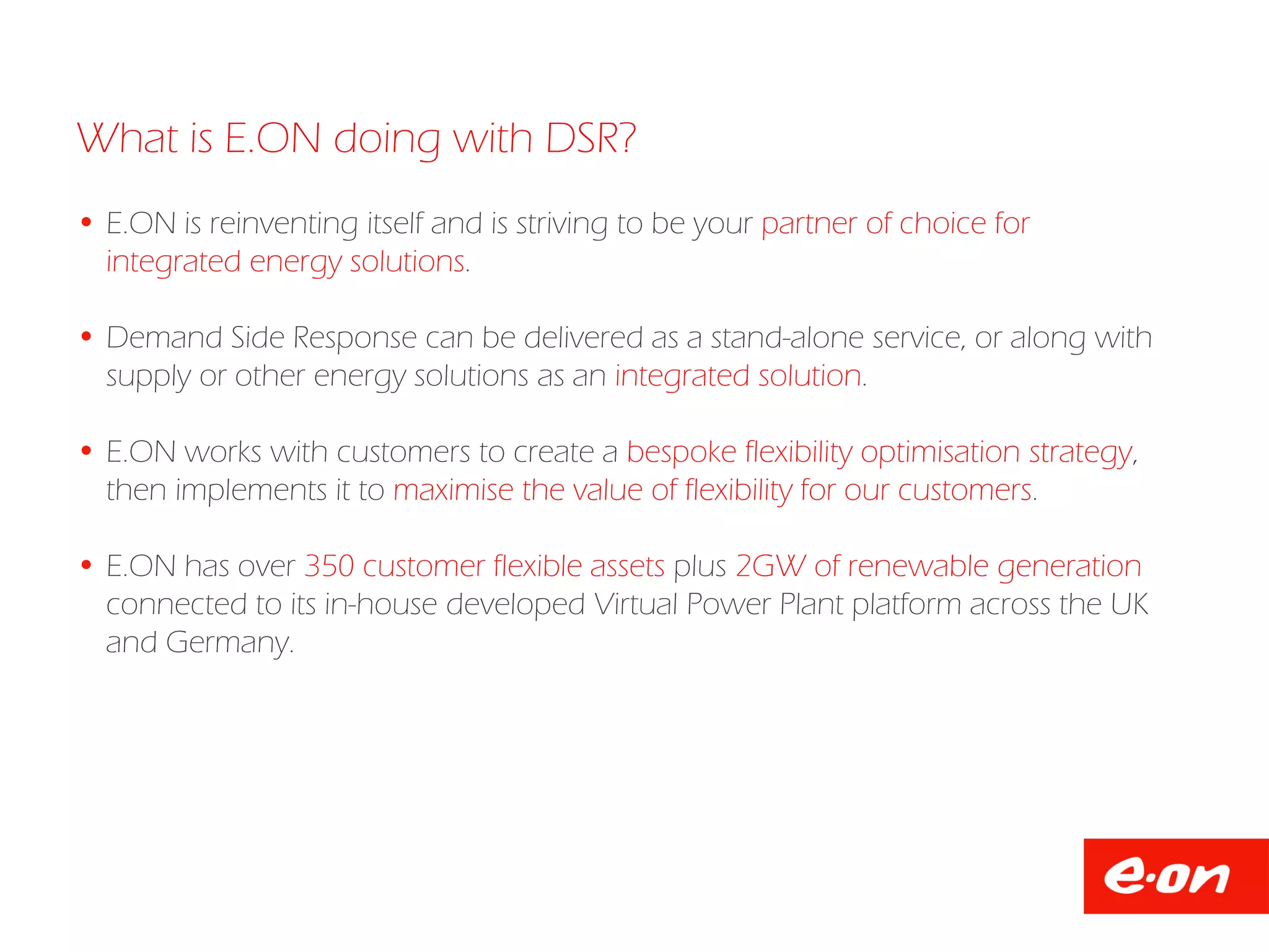 What is E.ON doing with DSR?
 E.ON is reinventing itself and is striving to be your partner of choice for
integrated energy solutions.
 Demand Side Response can be delivered as a stand-alone service, or along with
supply or other energy solutions as an integrated solution.
 E.ON works with customers to create a bespoke flexibility optimisation strategy,
then implements it to maximise the value of flexibility for our customers.
 E.ON has over 350 customer flexible assets plus 2GW of renewable generation
connected to its in-house developed Virtual Power Plant platform across the UK
and Germany.
 