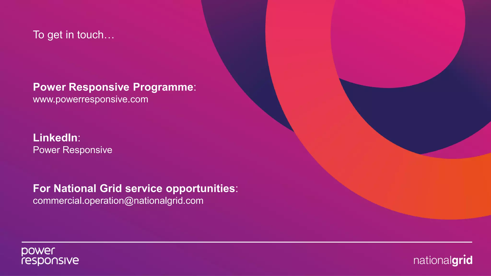 To get in touch…
Power Responsive Programme:
www.powerresponsive.com
LinkedIn:
Power Responsive
For National Grid service opportunities:
commercial.operation@nationalgrid.com
 