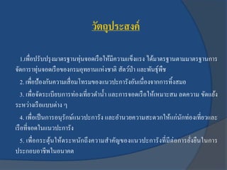 วัตถุประสงค์
1.เพื่อปรับปรุงมาตรฐานทุ่นจอดเรือให้มีความแข็งแรง ได้มาตรฐานตามมาตรฐานการ
จัดการาทุ่นจอดเรือของกรมอุทยานแห่งชาติ สัตว์ป่า และพันธุ์พืช
2. เพื่อป้องกันความเสื่อมโทรมของแนวปะการังอันเนื่องจากการทิ้งสมอ
3. เพื่อจัดระเบียบการท่องเที่ยวดาน้า และการจอดเรือให้เหมาะสม ลดความ ขัดแย้ง
ระหว่างเรือแบบต่าง ๆ
4. เพื่อเป็นการอนุรักษ์แนวปะการัง และอานวยความสะดวกให้แก่นักท่องเที่ยวและ
เรือที่จอดในแนวปะการัง
5. เพื่อกระตุ้นให้ตระหนักถึงความสาคัญของแนวปะการังที่มีต่อการยั่งยืนในการ
ประกอบอาชีพในอนาคต
 