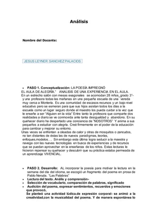 Análisis
Nombre del Docente:
JESUS LEYNER SANCHEZ PALACIOS
 PASO 1. Conceptualización: LA POESÍA IMPREGNÓ
EL AULA DE ALEGRÍA.” ANALISIS DE UNA EXPERIENCIA EN EL AULA.
En un estrecho salón con mesas exagonales se acomodan 28 niños_grado 3°-
y una profesora todas las mañanas en una pequeña escuela de una vereda
muy cerca a Montería. Es una comunidad de escasos recursos y un bajo nivel
educativo pero se esmeran para que sus hijos asistan todos los días a la
escuela como un lugar seguro donde el maestro los pueda cuidar a la vez que
le enseñe a ser “Alguien en la vida” Entre tanto la profesora que comparte dos
realidades a diario se ve conmovida ante tanta desigualdad y abandono. En su
quehacer diario ha despertado una conciencia de ”NOSOTROS” Y anima a sus
pequeños a estudiar con alegría. Creé firmemente en el poder de la educación
para cambiar y mejorar su entorno.
Unas veces se enfrentan a oleadas de calor y otras de mosquitos o zancudos,
no tan distantes de éstas las de nuevos paradigmas, teorías,
enfoques,modelos…. Sin embargo esta última logra seducir a la maestra y
navega con las nuevas tecnologías en busca de experiencias y de recursos
que se puedan aprovechar en la enseñanza de los niños. Estas lecturas le
hicieron repensar su quehacer y descubrir que su práctica estaba permeada de
un aprendizaje VIVENCIAL.
 PASO 2. Desarrollo: AL incorporar la poesía para motivar la lectura en la
semana del día del idioma, se escogió un fragmento del poema en prosa de
Pablo Neruda. “Las Palabras”
 Lectura del texto. Anális y comprensión-
 Selección de vocabulario, comparación de palabras, significado
 Audición del poema, expresar sentimientos, recuerdos y emociones
que provocó,
Se planteó una actividad lúdica.de expresión corporal- se animó a la
creatividad,con la musicalidad del poema. Y de manera espontánea lo
 