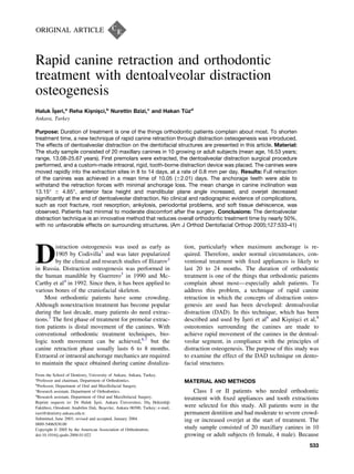 ORIGINAL ARTICLE
Rapid canine retraction and orthodontic
treatment with dentoalveolar distraction
osteogenesis
Haluk I˙s¸eri,a
Reha Kis¸nis¸ci,b
Nurettin Bzizi,c
and Hakan Tüzd
Ankara, Turkey
Purpose: Duration of treatment is one of the things orthodontic patients complain about most. To shorten
treatment time, a new technique of rapid canine retraction through distraction osteogenesis was introduced.
The effects of dentoalveolar distraction on the dentofacial structures are presented in this article. Material:
The study sample consisted of 20 maxillary canines in 10 growing or adult subjects (mean age, 16.53 years;
range, 13.08-25.67 years). First premolars were extracted, the dentoalveolar distraction surgical procedure
performed, and a custom-made intraoral, rigid, tooth-borne distraction device was placed. The canines were
moved rapidly into the extraction sites in 8 to 14 days, at a rate of 0.8 mm per day. Results: Full retraction
of the canines was achieved in a mean time of 10.05 (Ϯ2.01) days. The anchorage teeth were able to
withstand the retraction forces with minimal anchorage loss. The mean change in canine inclination was
13.15° Ϯ 4.65°, anterior face height and mandibular plane angle increased, and overjet decreased
signiﬁcantly at the end of dentoalveolar distraction. No clinical and radiographic evidence of complications,
such as root fracture, root resorption, ankylosis, periodontal problems, and soft tissue dehiscence, was
observed. Patients had minimal to moderate discomfort after the surgery. Conclusions: The dentoalveolar
distraction technique is an innovative method that reduces overall orthodontic treatment time by nearly 50%,
with no unfavorable effects on surrounding structures. (Am J Orthod Dentofacial Orthop 2005;127:533-41)
D
istraction osteogenesis was used as early as
1905 by Codivilla1
and was later popularized
by the clinical and research studies of Ilizarov2
in Russia. Distraction osteogenesis was performed in
the human mandible by Guerrero3
in 1990 and Mc-
Carthy et al4
in 1992. Since then, it has been applied to
various bones of the craniofacial skeleton.
Most orthodontic patients have some crowding.
Although nonextraction treatment has become popular
during the last decade, many patients do need extrac-
tions.5
The ﬁrst phase of treatment for premolar extrac-
tion patients is distal movement of the canines. With
conventional orthodontic treatment techniques, bio-
logic tooth movement can be achieved,6,7
but the
canine retraction phase usually lasts 6 to 8 months.
Extraoral or intraoral anchorage mechanics are required
to maintain the space obtained during canine distaliza-
tion, particularly when maximum anchorage is re-
quired. Therefore, under normal circumstances, con-
ventional treatment with ﬁxed appliances is likely to
last 20 to 24 months. The duration of orthodontic
treatment is one of the things that orthodontic patients
complain about most—especially adult patients. To
address this problem, a technique of rapid canine
retraction in which the concepts of distraction osteo-
genesis are used has been developed: dentoalveolar
distraction (DAD). In this technique, which has been
described and used by I˙s¸eri et al8
and Kis¸nis¸ci et al,9
osteotomies surrounding the canines are made to
achieve rapid movement of the canines in the dentoal-
veolar segment, in compliance with the principles of
distraction osteogenesis. The purpose of this study was
to examine the effect of the DAD technique on dento-
facial structures.
MATERIAL AND METHODS
Class I or II patients who needed orthodontic
treatment with ﬁxed appliances and tooth extractions
were selected for this study. All patients were in the
permanent dentition and had moderate to severe crowd-
ing or increased overjet at the start of treatment. The
study sample consisted of 20 maxillary canines in 10
growing or adult subjects (6 female, 4 male). Because
From the School of Dentistry, University of Ankara, Ankara, Turkey.
a
Professor and chairman, Department of Orthodontics.
b
Professor, Department of Oral and Maxillofacial Surgery.
c
Research assistant, Department of Orthodontics.
d
Research assistant, Department of Oral and Maxillofacial Surgery.
Reprint requests to: Dr Haluk I˙s¸eri, Ankara U¨ niversitesi, Dis¸ Hekimligˇi
Fakültesi, Ortodonti Anabilim Dalı, Bes¸evler, Ankara 06500, Turkey; e-mail,
iseri@dentistry.ankara.edu.tr.
Submitted, June 2003; revised and accepted, January 2004.
0889-5406/$30.00
Copyright © 2005 by the American Association of Orthodontists.
doi:10.1016/j.ajodo.2004.01.022
533
 