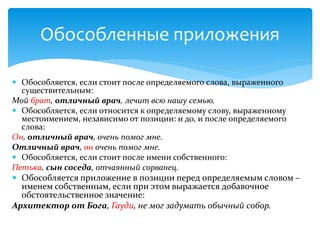  Обособляется, если стоит после определяемого слова, выраженного
существительным:
Мой брат, отличный врач, лечит всю нашу семью.
 Обособляется, если относится к определяемому слову, выраженному
местоимением, независимо от позиции: и до, и после определяемого
слова:
Он, отличный врач, очень помог мне.
Отличный врач, он очень помог мне.
 Обособляется, если стоит после имени собственного:
Петька, сын соседа, отчаянный сорванец.
 Обособляется приложение в позиции перед определяемым словом –
именем собственным, если при этом выражается добавочное
обстоятельственное значение:
Архитектор от Бога, Гауди, не мог задумать обычный собор.
Обособленные приложения
 