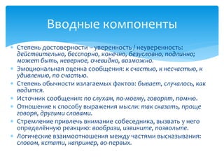  Степень достоверности – уверенность / неуверенность:
действительно, бесспорно, конечно, безусловно, подлинно;
может быть, неверное, очевидно, возможно.
 Эмоциональная оценка сообщения: к счастью, к несчастью, к
удивлению, по счастью.
 Степень обычности излагаемых фактов: бывает, случалось, как
водится.
 Источник сообщения: по слухам, по-моему, говорят, помню.
 Отношение к способу выражения мысли: так сказать, проще
говоря, другими словами.
 Стремление привлечь внимание собеседника, вызвать у него
определённую реакцию: вообрази, извините, позвольте.
 Логические взаимоотношения между частями высказывания:
словом, кстати, например, во-первых.
Вводные компоненты
 