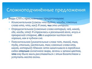  Виды СПП с присловными придаточными:
 Изъяснительное (союзы что будто, чтобы, союзные
слова кто, что, как): Я знаю, чьи это интриги.
 Определительное (союзные слова который, чей, какой,
где, когда, что): Я стремлюсь к роскошной воле, мчусь к
прекрасной стороне, где в широком чистом поле
хорошо, как в чудном сне.
 Пояснительное (указательные слова тот, такой, там,
туда, столько, настолько, так; союзные слова кто,
какой, который): Южное лето накапливало в городских
садах столько солнечного жара, зелени и запаха цветов,
что ему было жаль расставаться с этим богатством и
уступать место осени.
Сложноподчинённые предложения
 
