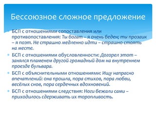  БСП с отношениями сопоставления или
противопоставления: Ты богат – я очень беден; ты прозаик
– я поэт. Не страшно медленно идти – страшно стоять
на месте.
 БСП с отношениями обусловленности: Догорел этот –
занялся пламенем другой громадный дом на внутреннем
проезде бульвара.
 БСП с объяснительными отношениями: Ищу напрасно
впечатлений: она прошла, пора стихов, пора любви,
весёлых снов, пора сердечных вдохновений.
 БСП с отношениями следствия: Ноги бежали сами –
приходилось сдерживать их торопливость.
Бессоюзное сложное предложение
 