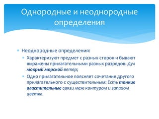  Неоднородные определения:
 Характеризуют предмет с разных сторон и бывают
выражены прилагательными разных разрядов: Дул
мокрый морской ветер;
 Одно прилагательное поясняет сочетание другого
прилагательного с существительным: Есть тонкие
властительные связи меж контуром и запахом
цветка.
Однородные и неоднородные
определения
 