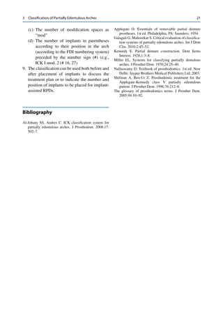 21
(c) The number of modiﬁcation spaces as
“mod”
(d) The number of implants in parentheses
according to their position in the arch
(according to the FDI numbering system)
preceded by the number sign (#) (e.g.,
ICK I mod. 2 (# 16, 27)
9. The classiﬁcation can be used both before and
after placement of implants to discuss the
treatment plan or to indicate the number and
position of implants to be placed for implant-
assisted RPDs.
Bibliography
Al-Johany SS, Andres C. ICK classiﬁcation system for
partially edentulous arches. J Prosthodont. 2008;17:
502–7.
Applegate O. Essentials of removable partial denture
prostheses. 1st ed. Philadelphia, PA: Saunders; 1954.
Galagali G, Mahoorkar S. Critical evaluation of classiﬁca-
tion systems of partially edentulous arches. Int J Dent
Clin. 2010;2:45–52.
Kennedy E. Partial denture construction. Dent Items
Interest. 1928;1:3–8.
Miller EL. Systems for classifying partially dentulous
arches. J Prosthet Dent. 1970;24:25–40.
Nallaswamy D. Textbook of prosthodontics. 1st ed. New
Delhi: Jaypee Brothers Medical Publishers Ltd; 2003.
Shifman A, Ben-Ur Z. Prosthodontic treatment for the
Applegate-Kennedy class V partially edentulous
patient. J Prosthet Dent. 1996;76:212–8.
The glossary of prosthodontics terms. J Prosthet Dent.
2005;94:10–92.
3 Classiﬁcation of Partially Edentulous Arches
 